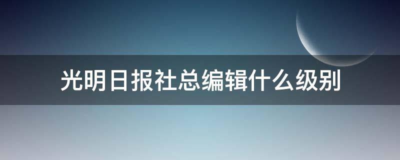 光明日报社总编辑什么级别 光明日报总编辑是什么职位