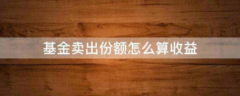 基金卖出份额怎么算收益（卖出的基金份额怎么算）
