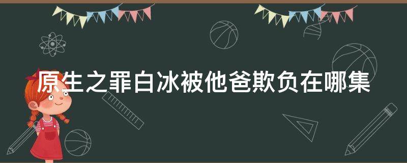 原生之罪白冰被他爸欺负在哪集 原生之罪白冰全家被杀是哪一集