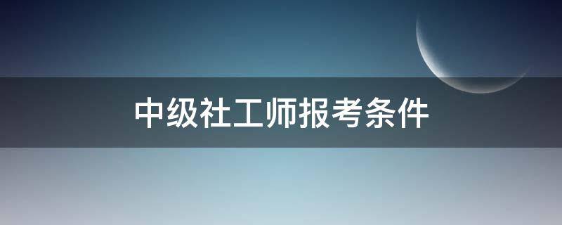 中级社工师报考条件 社会工作者中级报考要求