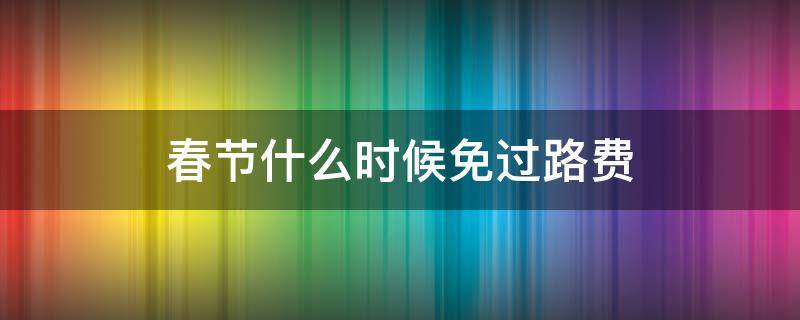 春节什么时候免过路费（春节什么时候免过路费从几点开始）