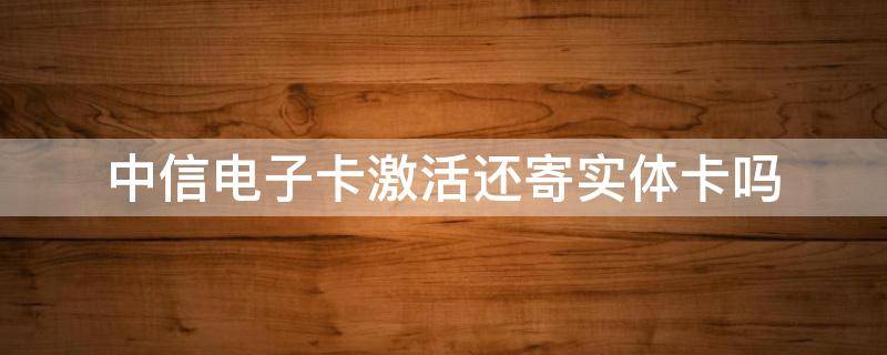 中信电子卡激活还寄实体卡吗（中信电子卡有必要激活吗）