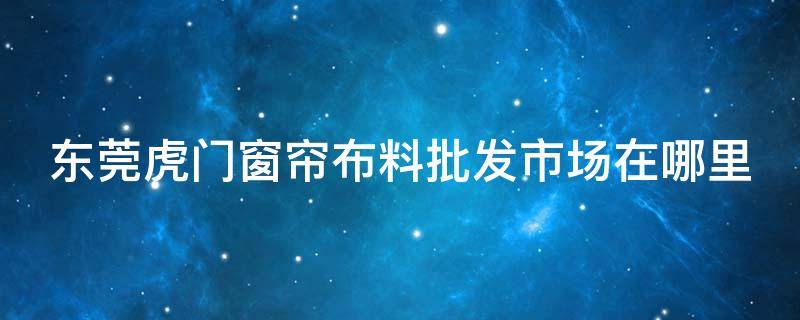 东莞虎门窗帘布料批发市场在哪里 东莞虎门窗帘布料批发市场在哪里啊