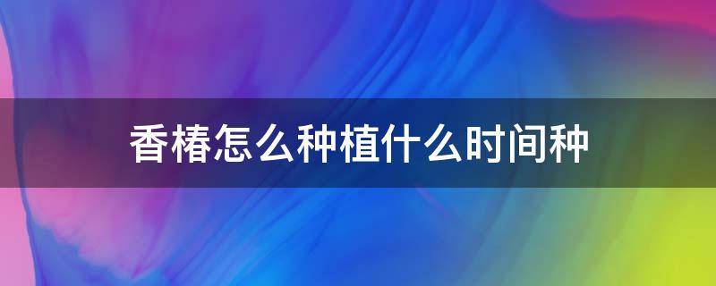 香椿怎么种植什么时间种 香椿的种植方法和时间