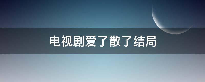 电视剧爱了散了结局（电视剧爱了散了结局怎么样）