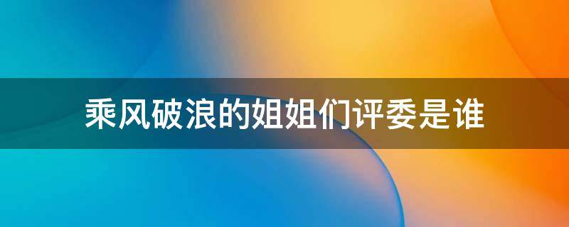 乘风破浪的姐姐们评委是谁 乘风破浪的姐姐的评委都是谁