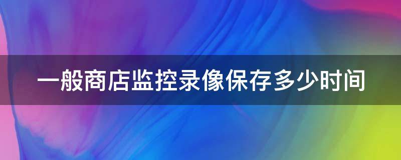 一般商店监控录像保存多少时间（一般商店监控录像保存多少时间有效）