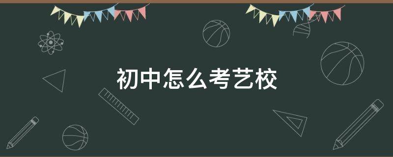 初中怎么考艺校（初中怎么考艺校要怎么报名）