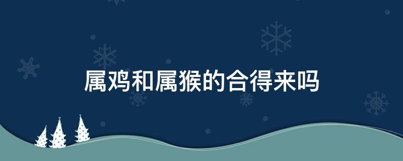 属鸡和属猴的合得来吗 属鸡和属猴相合吗