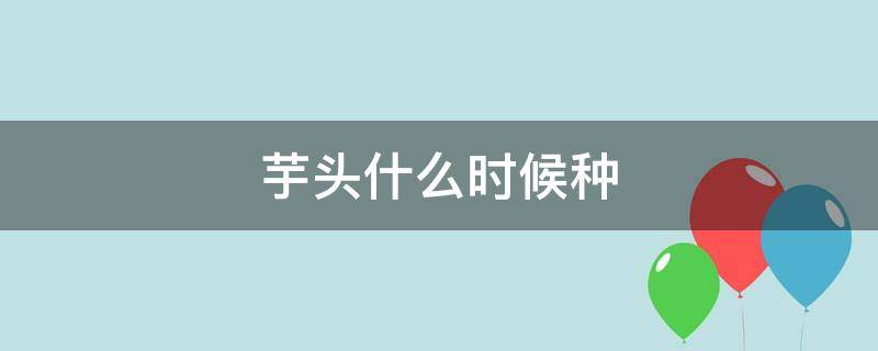 芋头什么时候种（芋头什么时候种,什么时候收）