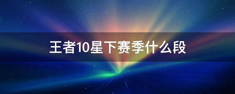 王者10星下赛季什么段 王者荣耀王者10星新赛季什么段位