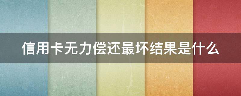 信用卡无力偿还最坏结果是什么（2021年信用卡无力偿还最坏结果）