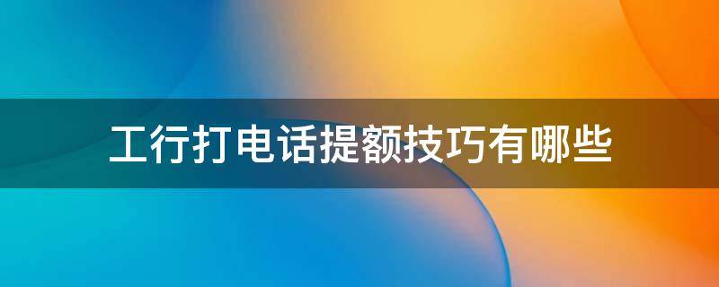 工行打电话提额技巧有哪些（工行卡提额必须打电话吗）