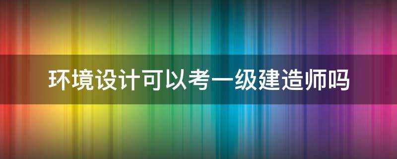 环境设计可以考一级建造师吗 环境科学可以考一级建造师吗