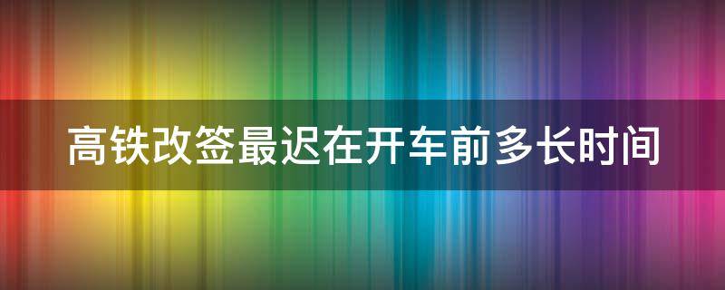 高铁改签最迟在开车前多长时间（高铁改签最迟在开车前多长时间改签）