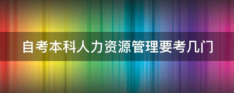 自考本科人力资源管理要考几门 自考本科人力资源管理要考几门科目