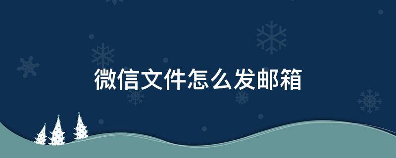 微信文件怎么发邮箱 手机微信文件怎么发邮箱