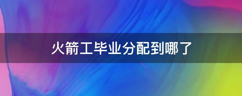 火箭工毕业分配到哪了 火箭军毕业分配到什么地方