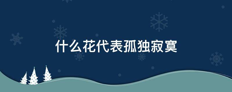 什么花代表孤独寂寞 什么花象征孤独寂寞