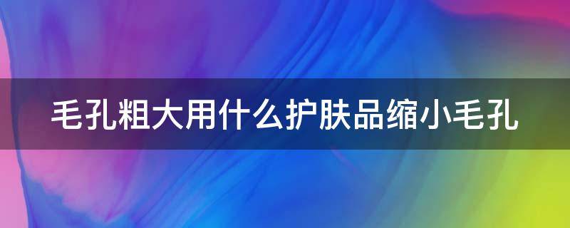 毛孔粗大用什么护肤品缩小毛孔 毛孔粗大用什么护肤品可以收缩毛孔