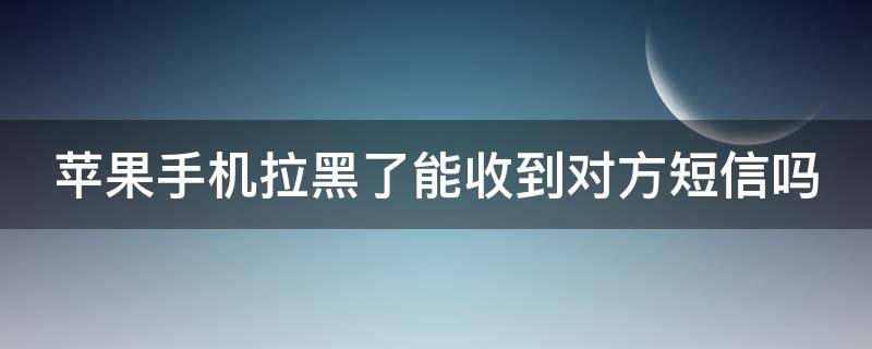 苹果手机拉黑了能收到对方短信吗 苹果手机拉黑了能收到对方短信吗知乎