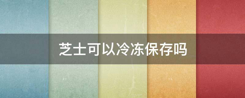 芝士可以冷冻保存吗 奶油芝士可以冷冻保存吗