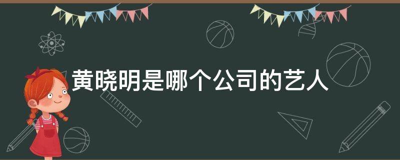 黄晓明是哪个公司的艺人 黄晓明的公司有哪些艺人