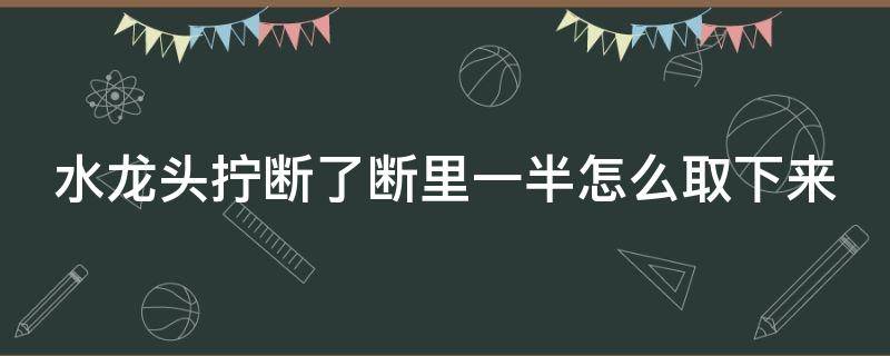 水龙头拧断了断里一半怎么取下来 水龙头断了怎么拔出来