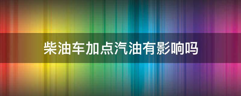 柴油车加点汽油有影响吗 柴油车加了点汽油有没有影响