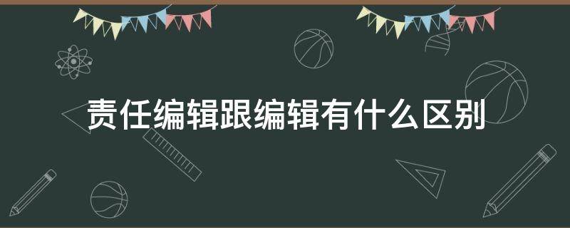 责任编辑跟编辑有什么区别（责任编辑和总编辑的区别）