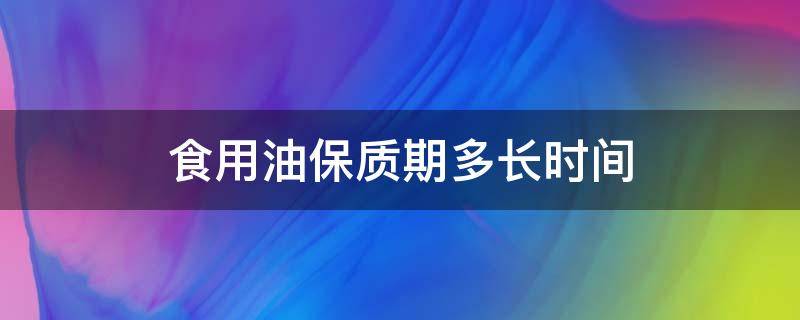 食用油保质期多长时间（开封后的食用油保质期多长时间）