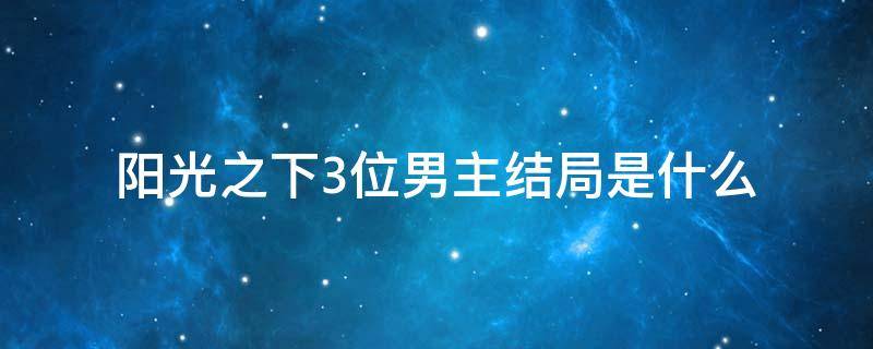 阳光之下3位男主结局是什么 阳光之下男主到底是谁