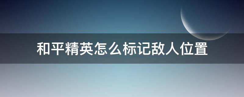 和平精英怎么标记敌人位置（和平精英如何标记敌人位置）