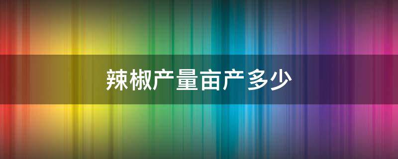 辣椒产量亩产多少 辣椒亩产量多少