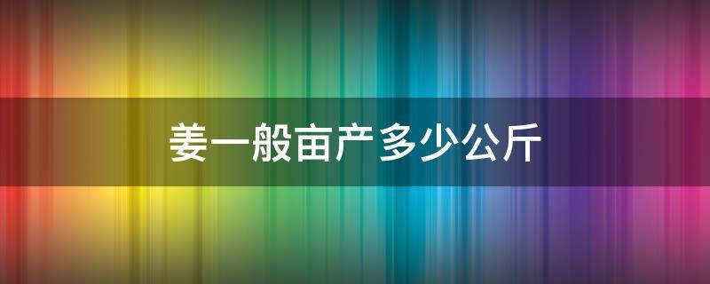 姜一般亩产多少公斤（姜的亩产多少斤）