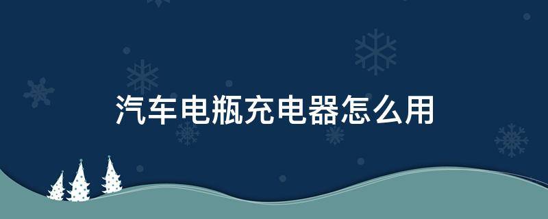 汽车电瓶充电器怎么用（汽车电瓶充电器怎么用视频教学）