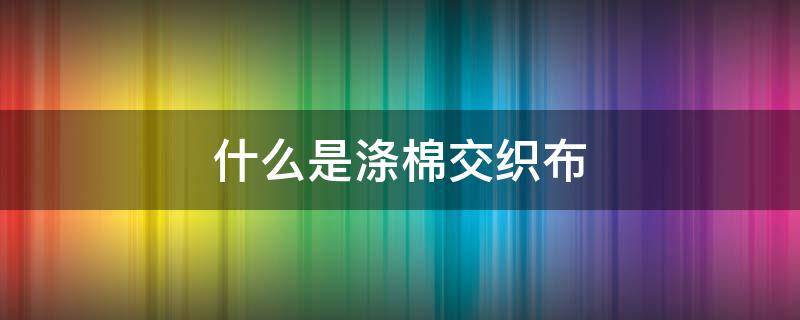 什么是涤棉交织布 什么是涤棉混纺织物