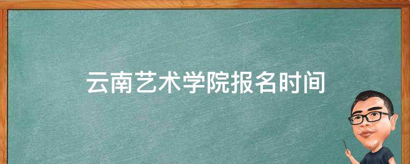 云南艺术学院报名时间 云南艺术学院报名时间2022