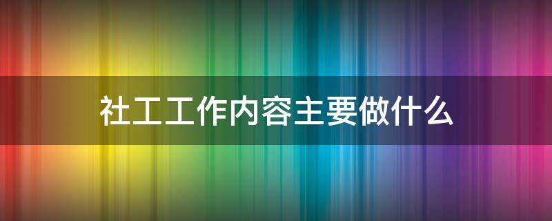 社工工作内容主要做什么（养老院社工工作内容主要做什么）