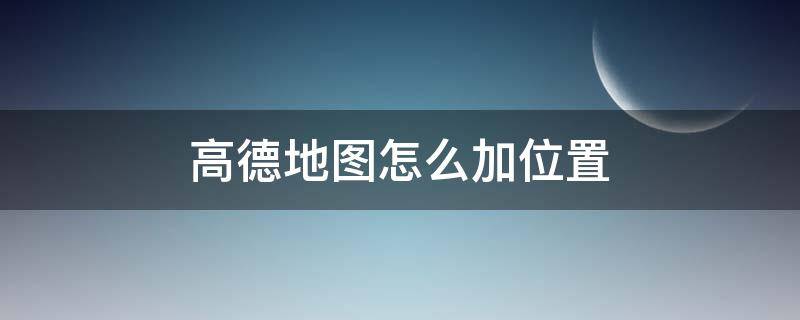 高德地图怎么加位置 高德地图怎么加位置上去