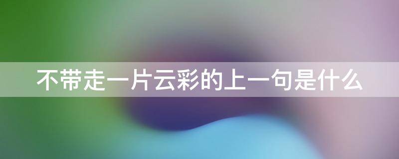 不带走一片云彩的上一句是什么（不带走一片云彩的上一句是什么歌）