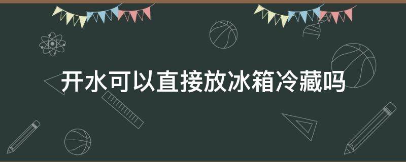 开水可以直接放冰箱冷藏吗（开水可以放冰箱保鲜吗）