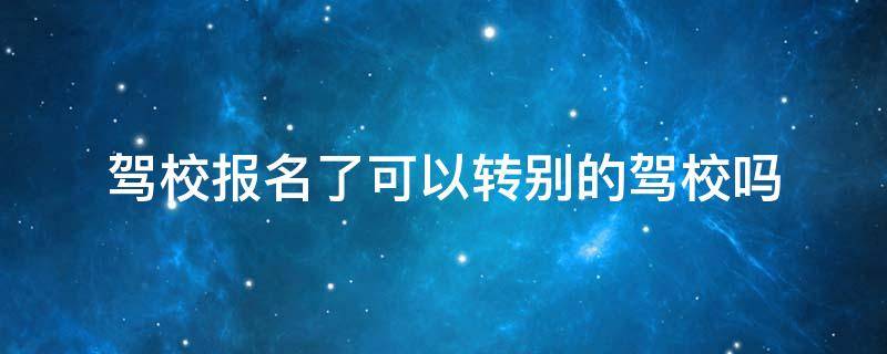 驾校报名了可以转别的驾校吗 驾校报名了可以转别的驾校吗已经过了三年