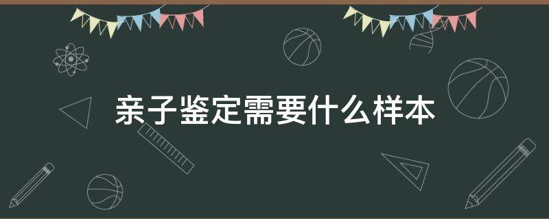 亲子鉴定需要什么样本（上户口亲子鉴定需要什么样本）