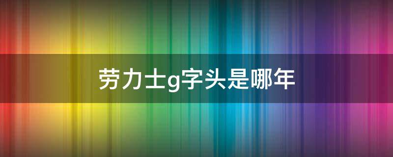 劳力士g字头是哪年（劳力士g字头是哪年的）