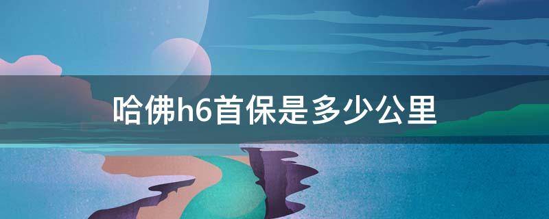 哈佛h6首保是多少公里 哈弗H6新车首保多少公里最佳