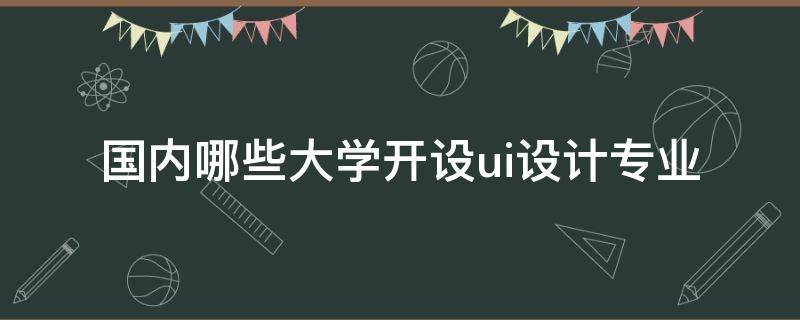 国内哪些大学开设ui设计专业 哪所大学有ui设计专业