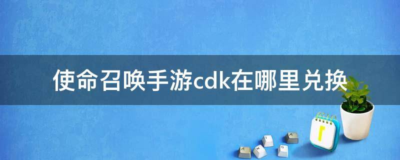 使命召唤手游cdk在哪里兑换 使命召唤手游CDK怎么兑换