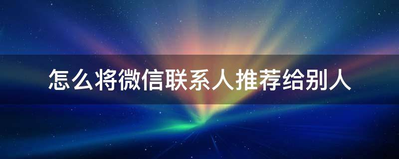 怎么将微信联系人推荐给别人（怎样将微信联系人推荐给朋友）