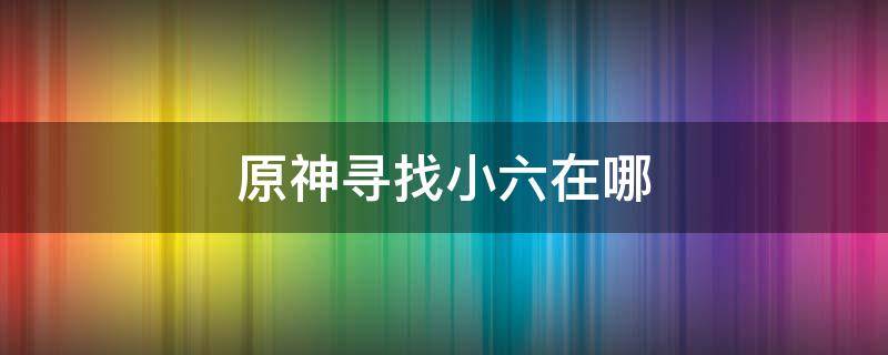 原神寻找小六在哪（原神寻找小六任务怎么做）